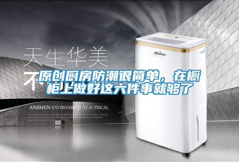 原創廚房防潮很簡單，在櫥櫃上做好這六件事就夠了