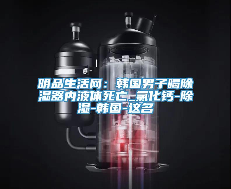 明品生活網：韓國男子喝除濕器內液體死亡_氯化鈣-除濕-韓國-這名